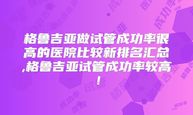 格鲁吉亚做试管成功率很高的医院比较新排名汇总,格鲁吉亚试管成功率较高!