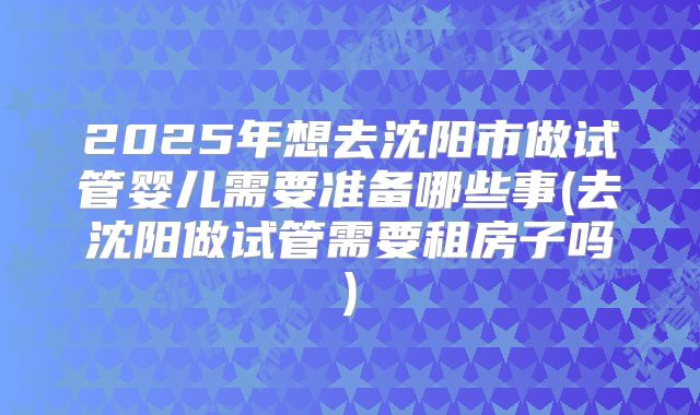 2025年想去沈阳市做试管婴儿需要准备哪些事(去沈阳做试管需要租房子吗)