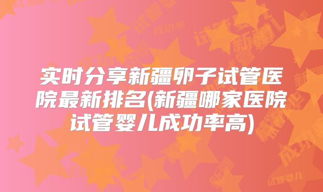 实时分享新疆卵子试管医院最新排名(新疆哪家医院试管婴儿成功率高)