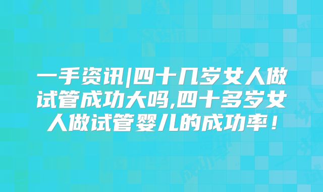一手资讯|四十几岁女人做试管成功大吗,四十多岁女人做试管婴儿的成功率！