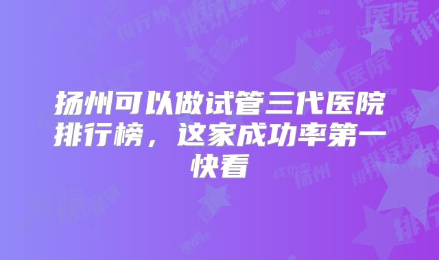 扬州可以做试管三代医院排行榜，这家成功率第一快看