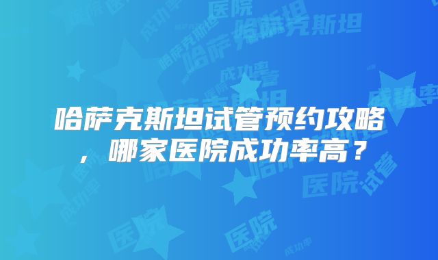 哈萨克斯坦试管预约攻略,哪家医院成功率高?