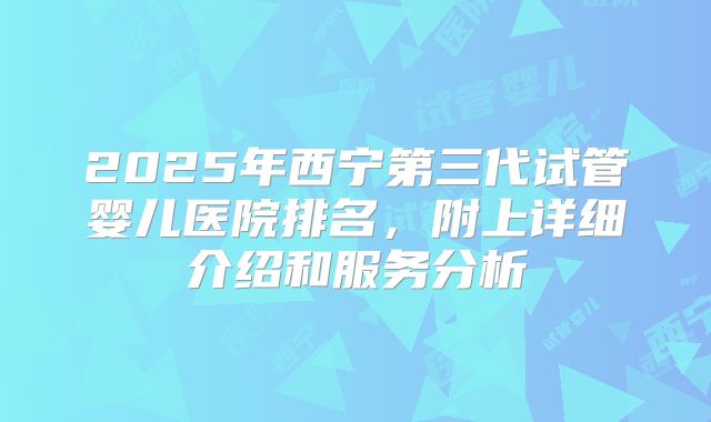 2025年西宁第三代试管婴儿医院排名，附上详细介绍和服务分析