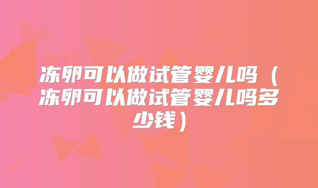 冻卵可以做试管婴儿吗（冻卵可以做试管婴儿吗多少钱）