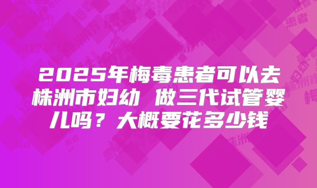 2025年梅毒患者可以去株洲市妇幼 做三代试管婴儿吗？大概要花多少钱