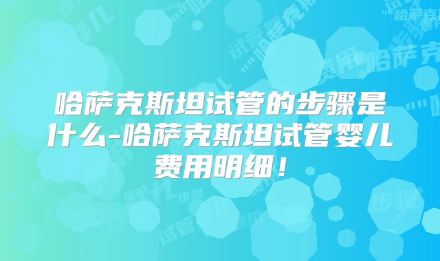 哈萨克斯坦试管的步骤是什么-哈萨克斯坦试管婴儿费用明细！