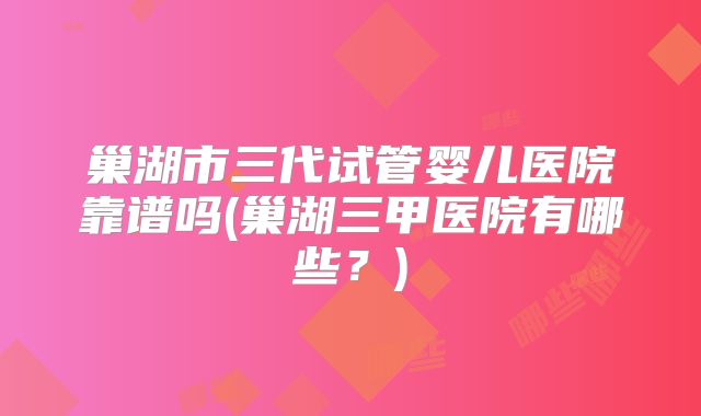 巢湖市三代试管婴儿医院靠谱吗(巢湖三甲医院有哪些？)