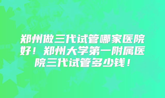 郑州做三代试管哪家医院好！郑州大学第一附属医院三代试管多少钱！