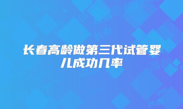 长春高龄做第三代试管婴儿成功几率