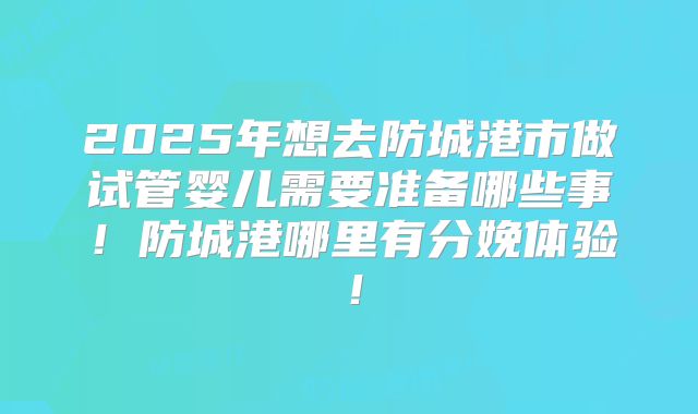 2025年想去防城港市做试管婴儿需要准备哪些事！防城港哪里有分娩体验！
