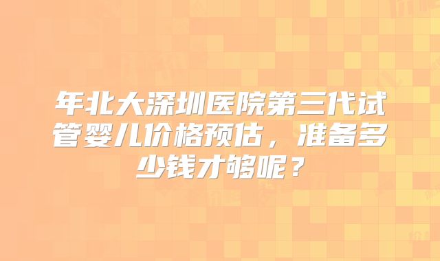 年北大深圳医院第三代试管婴儿价格预估,准备多少钱才够呢?