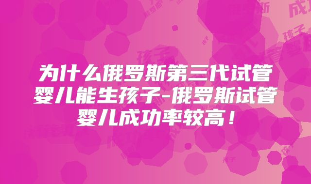 为什么俄罗斯第三代试管婴儿能生孩子-俄罗斯试管婴儿成功率较高!