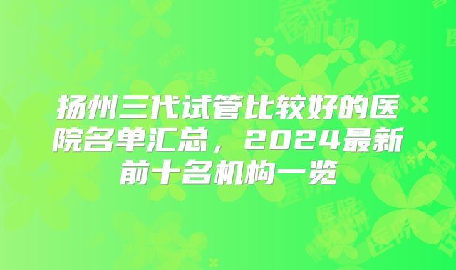 扬州三代试管比较好的医院名单汇总，2024最新前十名机构一览