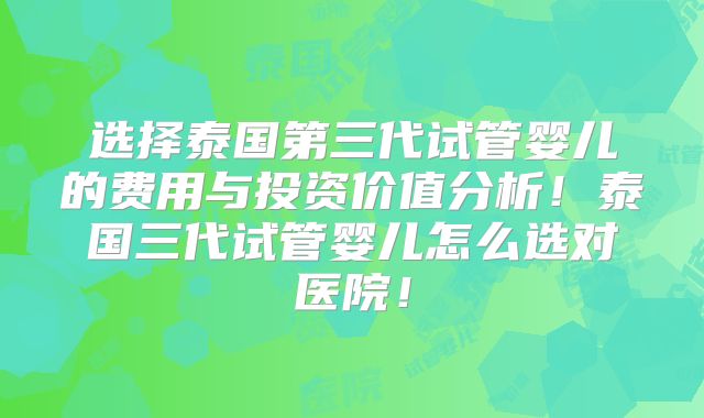 选择泰国第三代试管婴儿的费用与投资价值分析！泰国三代试管婴儿怎么选对医院！