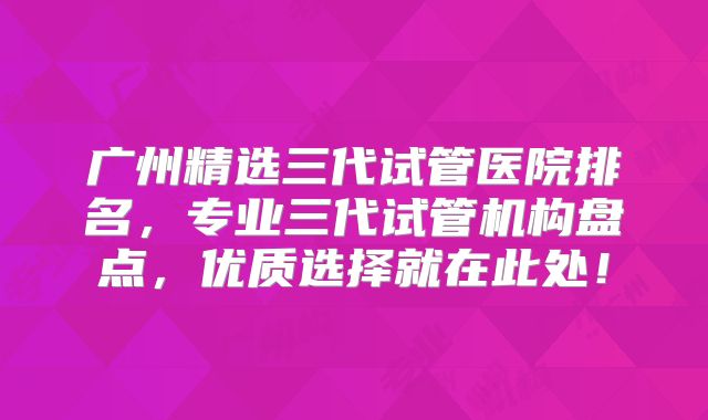 广州精选三代试管医院排名，专业三代试管机构盘点，优质选择就在此处！