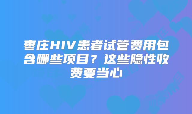 枣庄HIV患者试管费用包含哪些项目?这些隐性收费要当心
