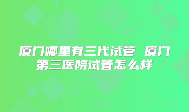 厦门哪里有三代试管 厦门第三医院试管怎么样