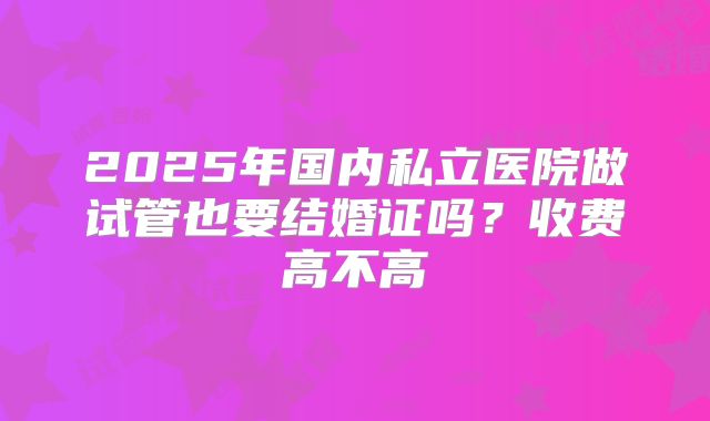 2025年国内私立医院做试管也要结婚证吗？收费高不高