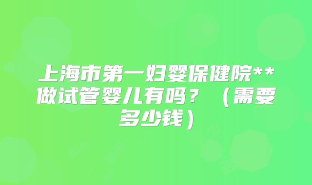 上海市第一妇婴保健院**做试管婴儿有吗？（需要多少钱）