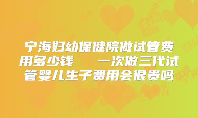 宁海妇幼保健院做试管费用多少钱   一次做三代试管婴儿生子费用会很贵吗