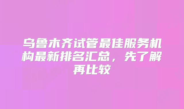 乌鲁木齐试管最佳服务机构最新排名汇总,先了解再比较