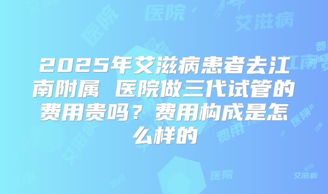 2025年艾滋病患者去江南附属 医院做三代试管的费用贵吗？费用构成是怎么样的