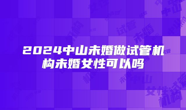 2024中山未婚做试管机构未婚女性可以吗