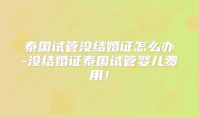 泰国试管没结婚证怎么办-没结婚证泰国试管婴儿费用！