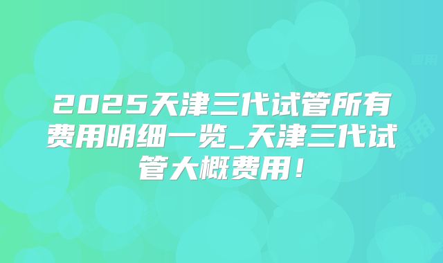 2025天津三代试管所有费用明细一览_天津三代试管大概费用！