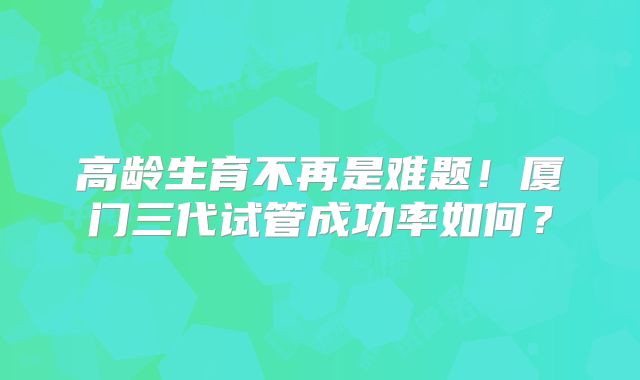 高龄生育不再是难题！厦门三代试管成功率如何？