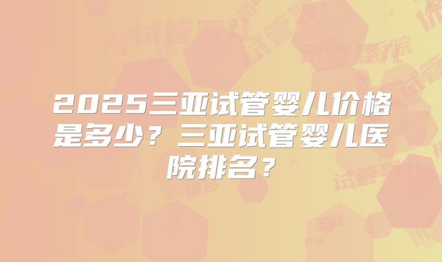 2025三亚试管婴儿价格是多少?三亚试管婴儿医院排名?