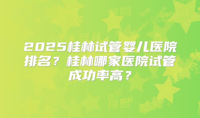 2025桂林试管婴儿医院排名？桂林哪家医院试管成功率高？