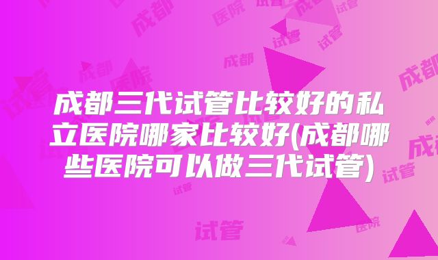 成都三代试管比较好的私立医院哪家比较好(成都哪些医院可以做三代试管)