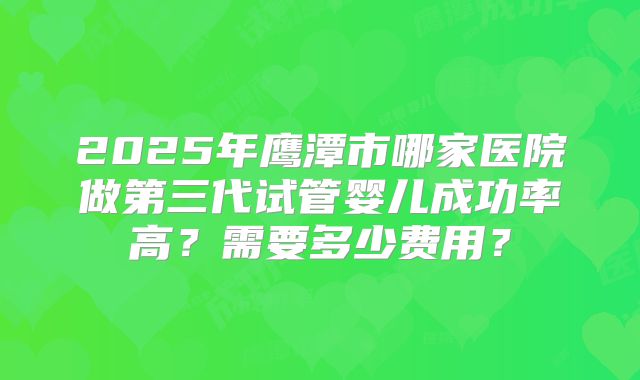 2025年鹰潭市哪家医院做第三代试管婴儿成功率高？需要多少费用？