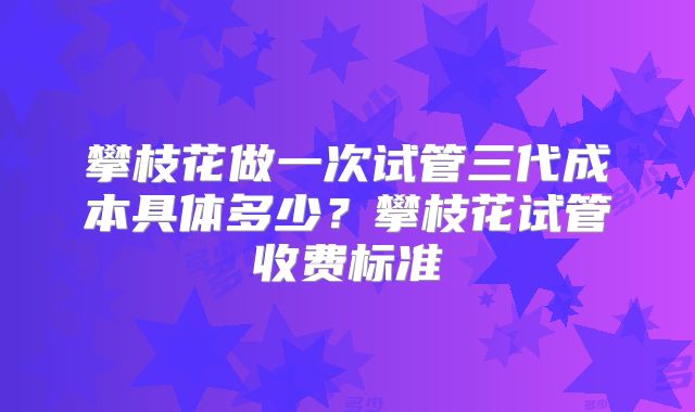 攀枝花做一次试管三代成本具体多少?攀枝花试管收费标准
