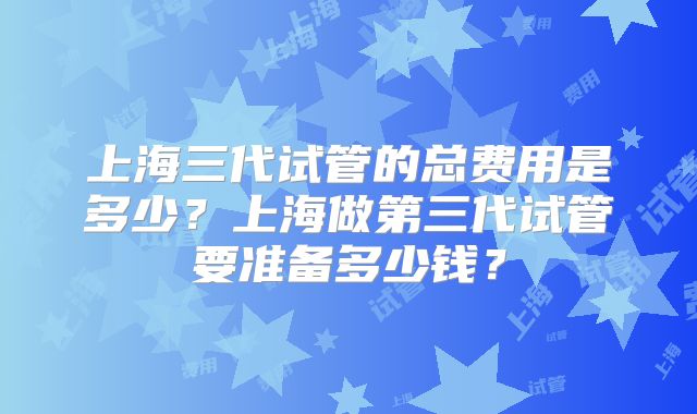 上海三代试管的总费用是多少?上海做第三代试管要准备多少钱?