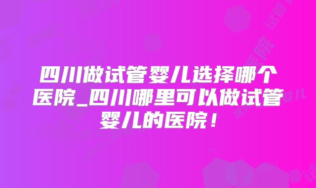 四川做试管婴儿选择哪个医院_四川哪里可以做试管婴儿的医院!