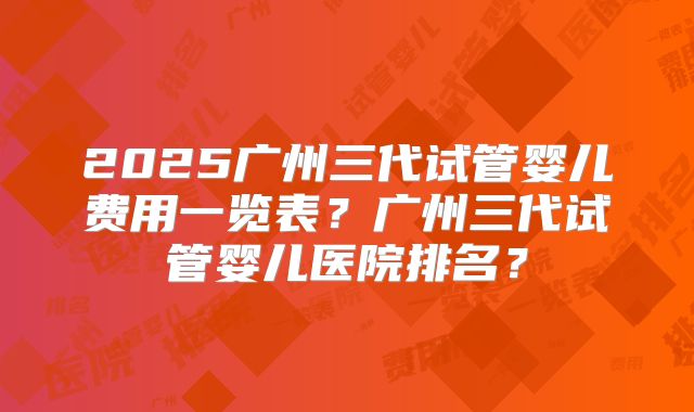 2025广州三代试管婴儿费用一览表?广州三代试管婴儿医院排名?