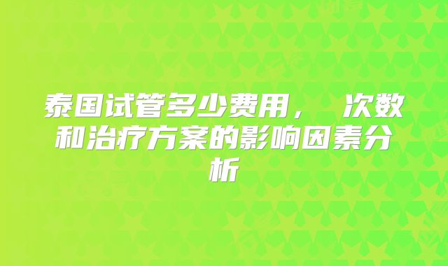 泰国试管多少费用， 次数和治疗方案的影响因素分析