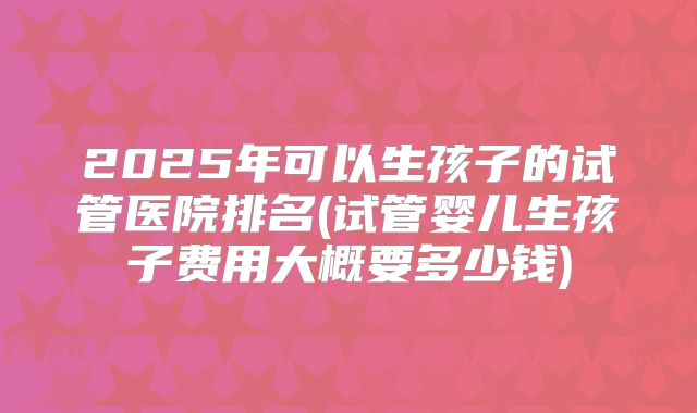2025年可以生孩子的试管医院排名(试管婴儿生孩子费用大概要多少钱)