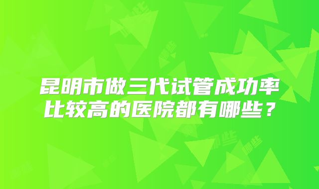 昆明市做三代试管成功率比较高的医院都有哪些?