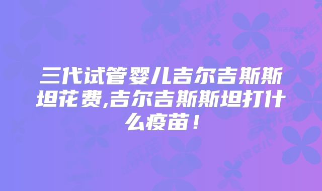 三代试管婴儿吉尔吉斯斯坦花费,吉尔吉斯斯坦打什么疫苗!