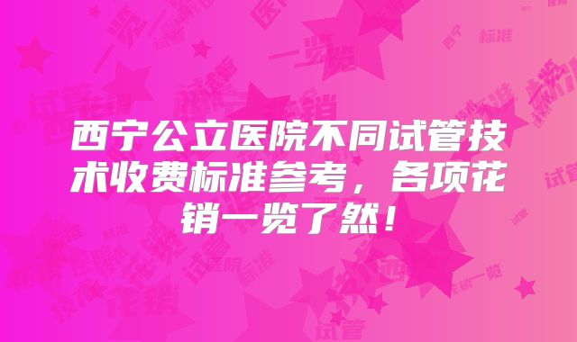 西宁公立医院不同试管技术收费标准参考,各项花销一览了然!