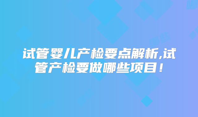 试管婴儿产检要点解析,试管产检要做哪些项目！