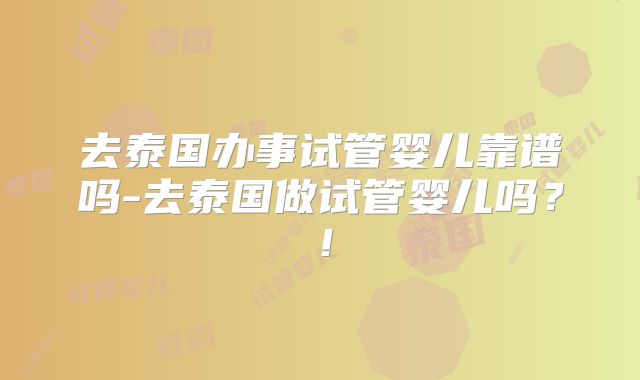 去泰国办事试管婴儿靠谱吗-去泰国做试管婴儿吗?!