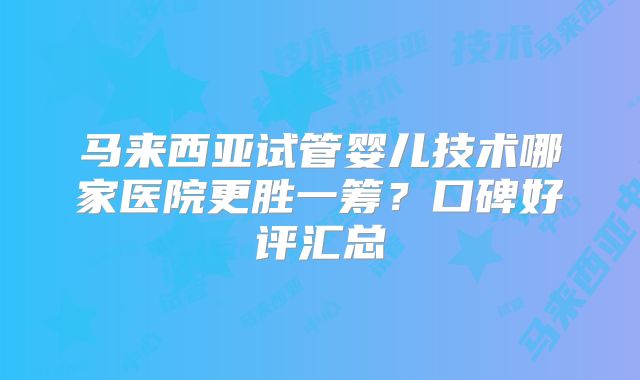 马来西亚试管婴儿技术哪家医院更胜一筹？口碑好评汇总