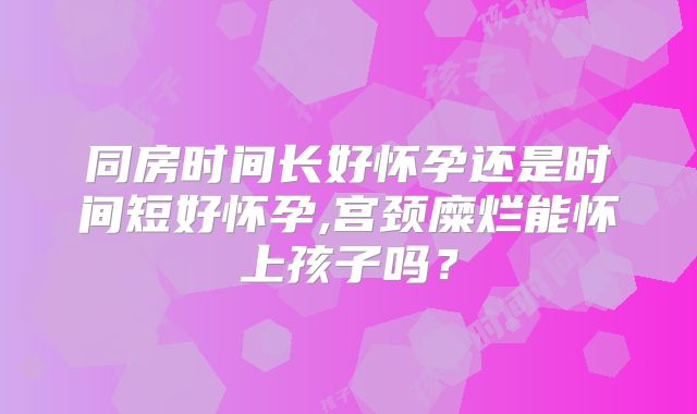 同房时间长好怀孕还是时间短好怀孕,宫颈糜烂能怀上孩子吗？