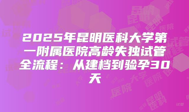 2025年昆明医科大学第一附属医院高龄失独试管全流程：从建档到验孕30天