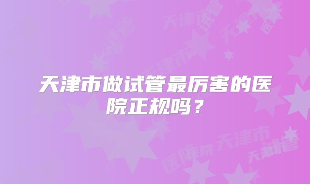 天津市做试管最厉害的医院正规吗？