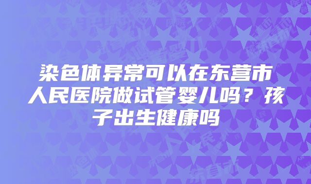 染色体异常可以在东营市人民医院做试管婴儿吗?孩子出生健康吗
